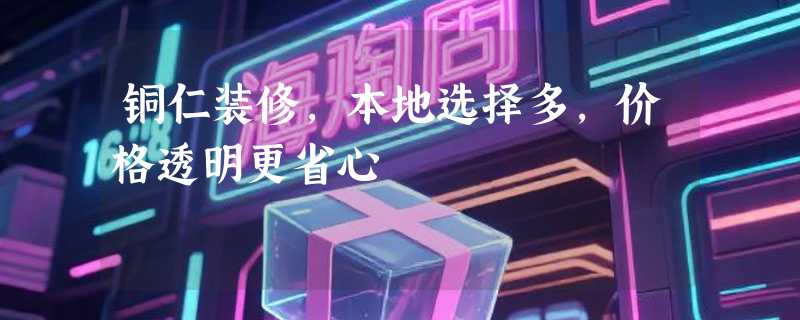 铜仁装修，本地选择多，价格透明更省心