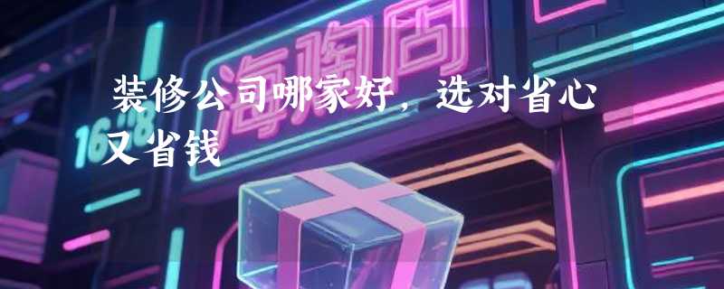 装修公司哪家好，选对省心又省钱