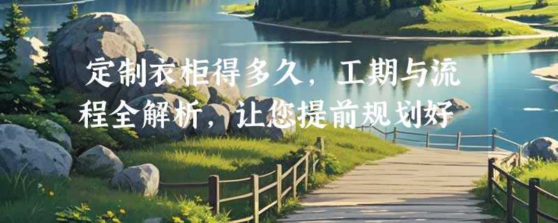定制衣柜得多久，工期与流程全解析，让您提前规划好