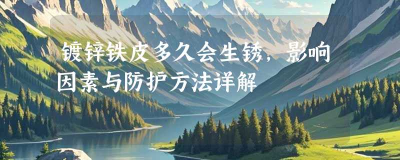 镀锌铁皮多久会生锈，影响因素与防护方法详解