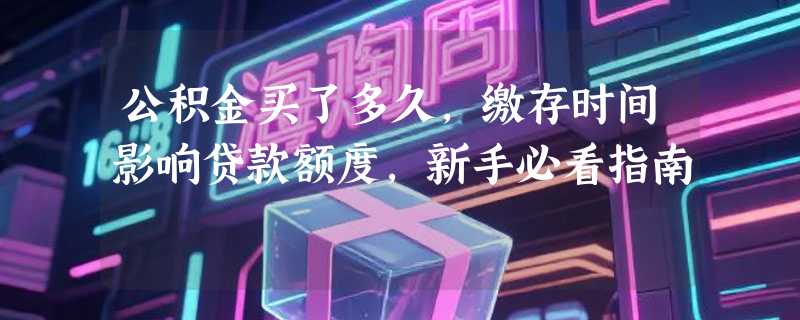 公积金买了多久，缴存时间影响贷款额度，新手必看指南