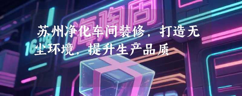 苏州净化车间装修，打造无尘环境，提升生产品质