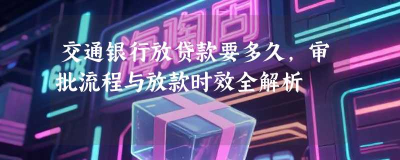 交通银行放贷款要多久，审批流程与放款时效全解析