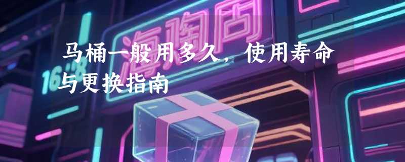马桶一般用多久，使用寿命与更换指南