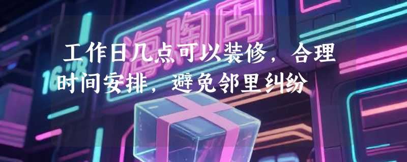 工作日几点可以装修，合理时间安排，避免邻里纠纷