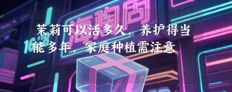茉莉可以活多久，养护得当能多年，家庭种植需注意