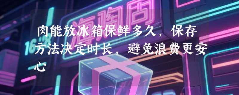肉能放冰箱保鲜多久，保存方法决定时长，避免浪费更安心