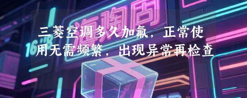 三菱空调多久加氟，正常使用无需频繁，出现异常再检查
