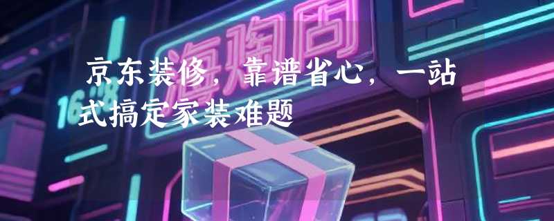 京东装修，靠谱省心，一站式搞定家装难题