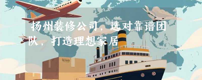 扬州装修公司，选对靠谱团队，打造理想家居