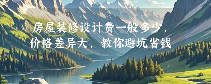 房屋装修设计费一般多少，价格差异大，教你避坑省钱