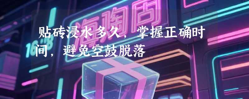 贴砖浸水多久，掌握正确时间，避免空鼓脱落