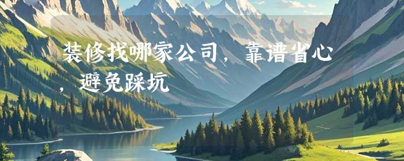 装修找哪家公司，靠谱省心，避免踩坑