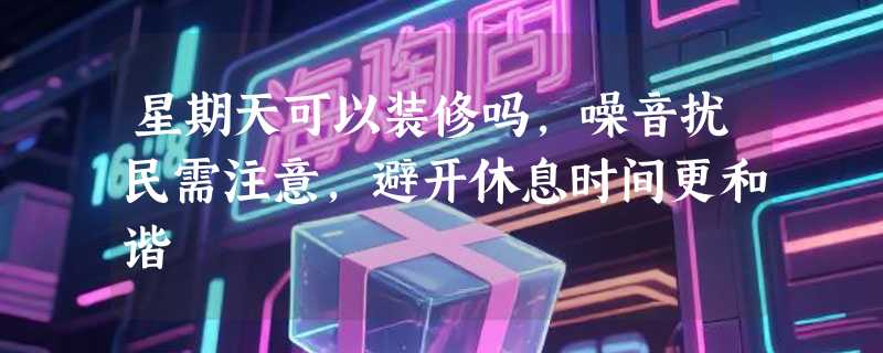 星期天可以装修吗，噪音扰民需注意，避开休息时间更和谐