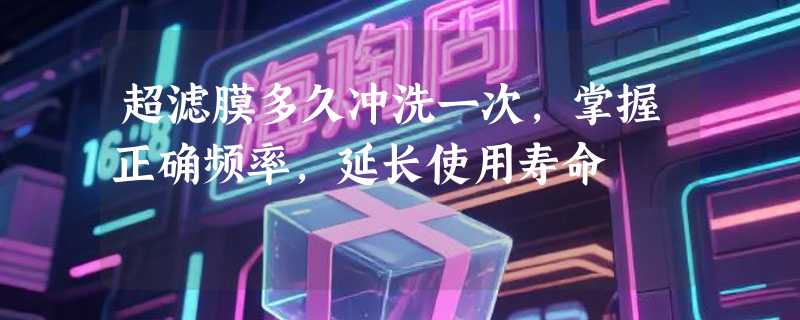 超滤膜多久冲洗一次，掌握正确频率，延长使用寿命