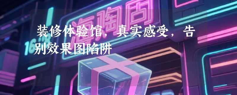 装修体验馆，真实感受，告别效果图陷阱