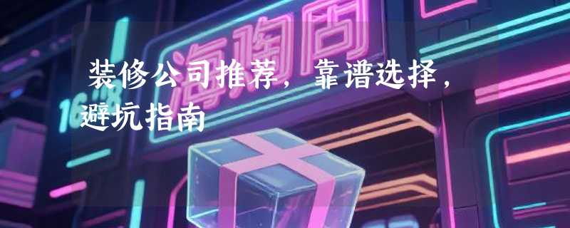 装修公司推荐，靠谱选择，避坑指南