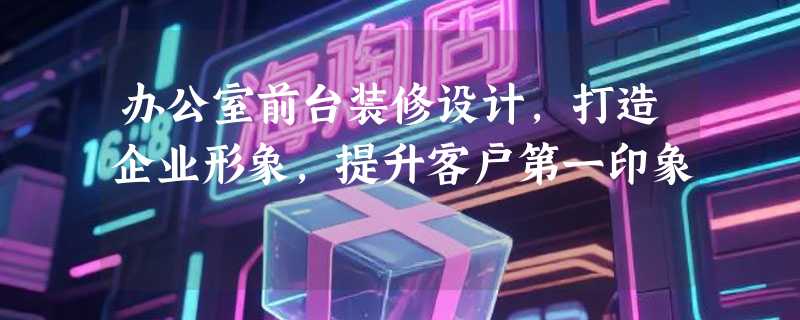 办公室前台装修设计，打造企业形象，提升客户第一印象