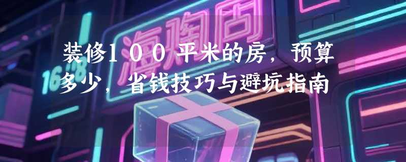 装修100平米的房，预算多少，省钱技巧与避坑指南