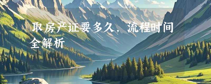 取房产证要多久，流程时间全解析