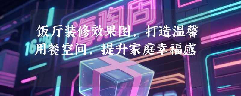 饭厅装修效果图，打造温馨用餐空间，提升家庭幸福感