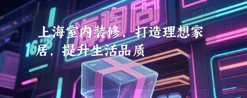 上海室内装修，打造理想家居，提升生活品质