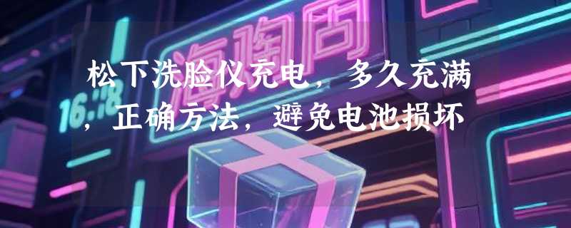 松下洗脸仪充电，多久充满，正确方法，避免电池损坏