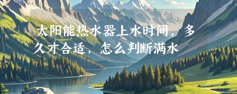 太阳能热水器上水时间，多久才合适，怎么判断满水