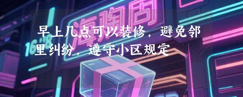 早上几点可以装修，避免邻里纠纷，遵守小区规定