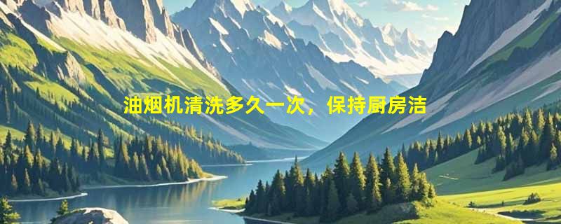 油烟机清洗多久一次，保持厨房洁净，延长使用寿命