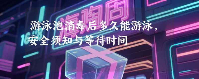 游泳池消毒后多久能游泳，安全须知与等待时间