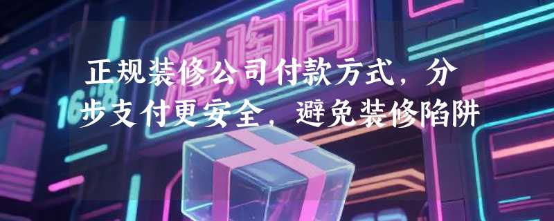 正规装修公司付款方式，分步支付更安全，避免装修陷阱