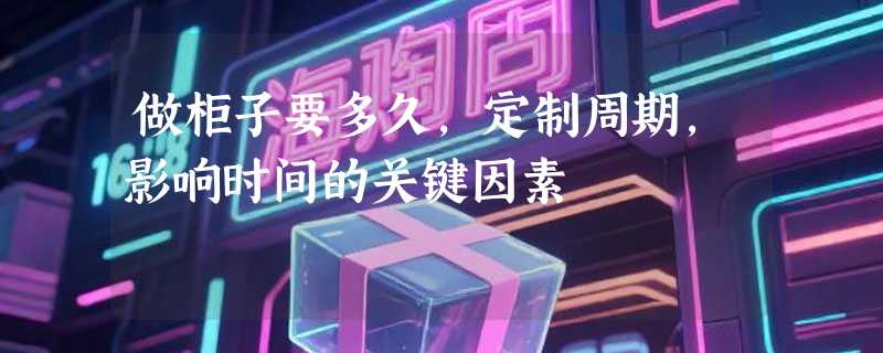 做柜子要多久，定制周期，影响时间的关键因素