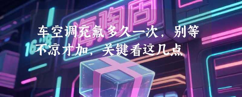 车空调充氟多久一次，别等不凉才加，关键看这几点