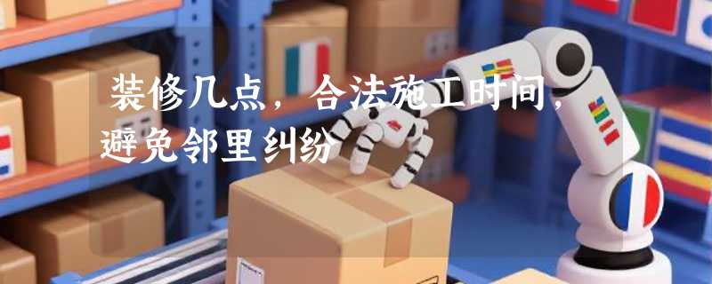 装修几点，合法施工时间，避免邻里纠纷