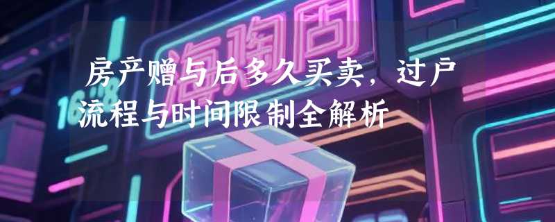 房产赠与后多久买卖，过户流程与时间限制全解析