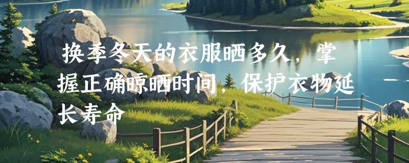换季冬天的衣服晒多久，掌握正确晾晒时间，保护衣物延长寿命