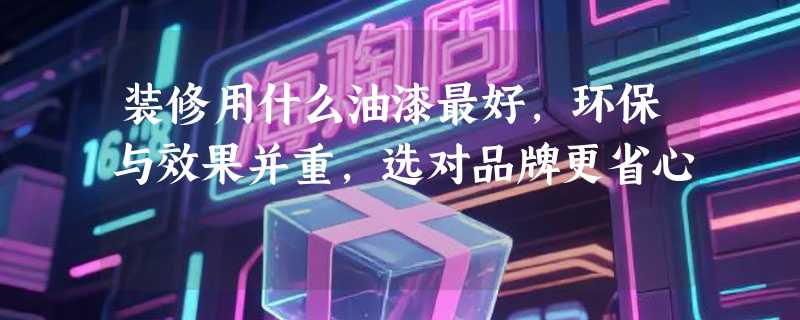 装修用什么油漆最好，环保与效果并重，选对品牌更省心