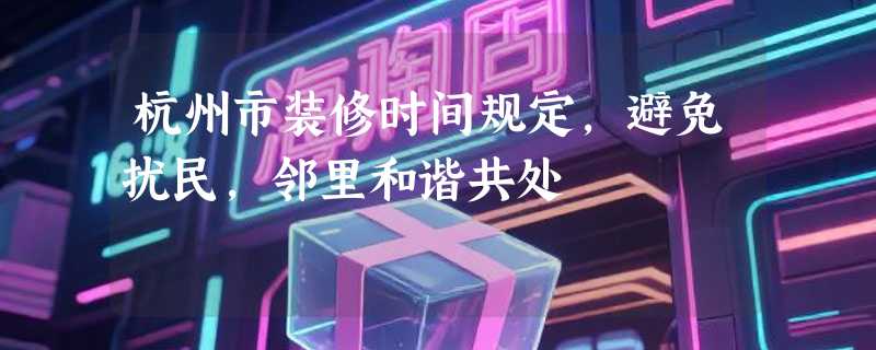 杭州市装修时间规定，避免扰民，邻里和谐共处