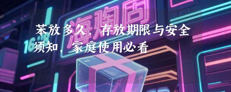 苯放多久，存放期限与安全须知，家庭使用必看
