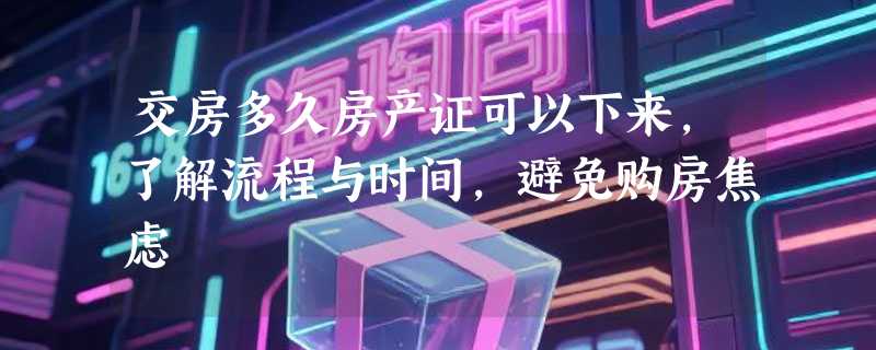 交房多久房产证可以下来，了解流程与时间，避免购房焦虑