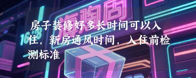 房子装修好多长时间可以入住，新房通风时间，入住前检测标准