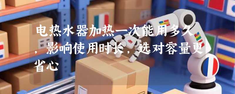电热水器加热一次能用多久，影响使用时长，选对容量更省心