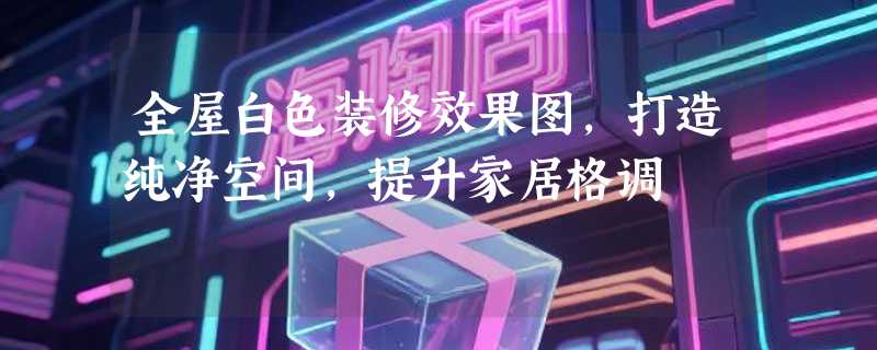 全屋白色装修效果图，打造纯净空间，提升家居格调
