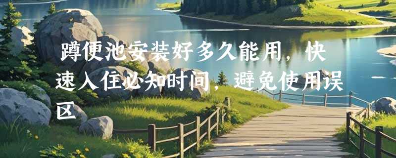 蹲便池安装好多久能用，快速入住必知时间，避免使用误区
