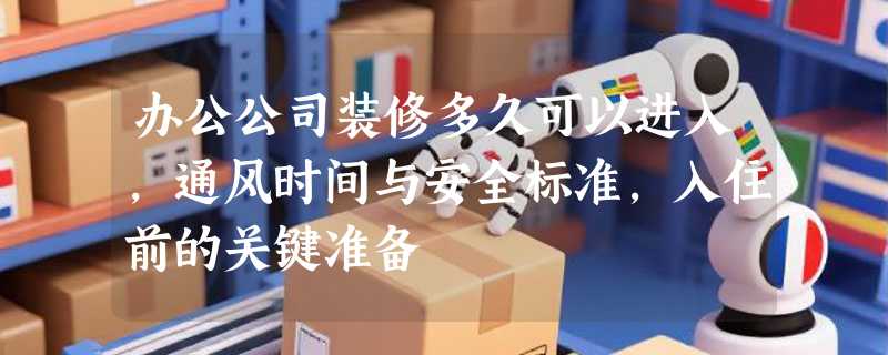办公公司装修多久可以进入，通风时间与安全标准，入住前的关键准备