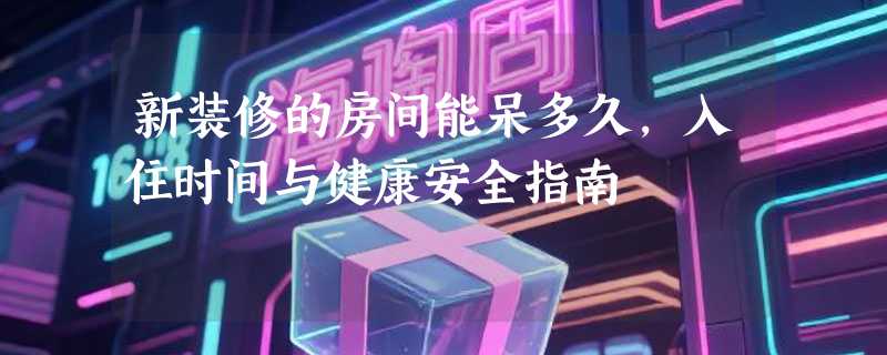新装修的房间能呆多久，入住时间与健康安全指南