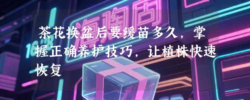 茶花换盆后要缓苗多久，掌握正确养护技巧，让植株快速恢复