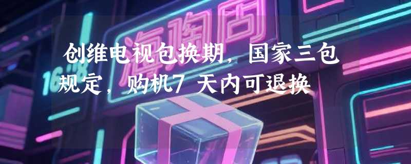 创维电视包换期，国家三包规定，购机7天内可退换