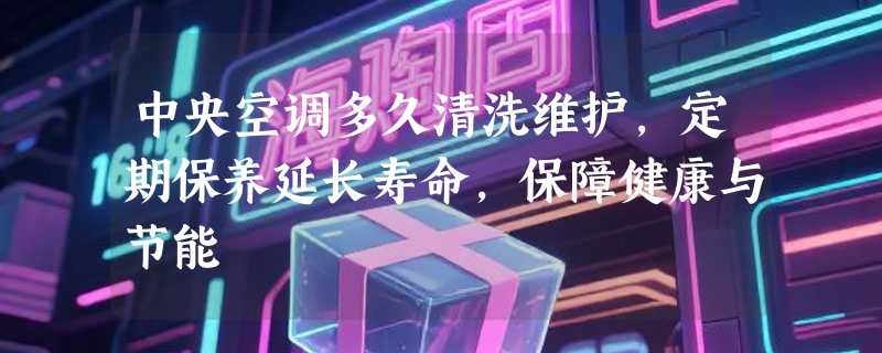 中央空调多久清洗维护，定期保养延长寿命，保障健康与节能